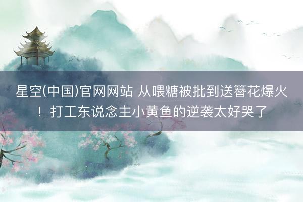 星空(中国)官网网站 从喂糖被批到送簪花爆火！打工东说念主小黄鱼的逆袭太好哭了