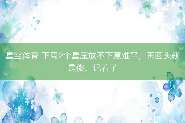 星空体育 下周2个星座放不下意难平，再回头就是傻，记着了