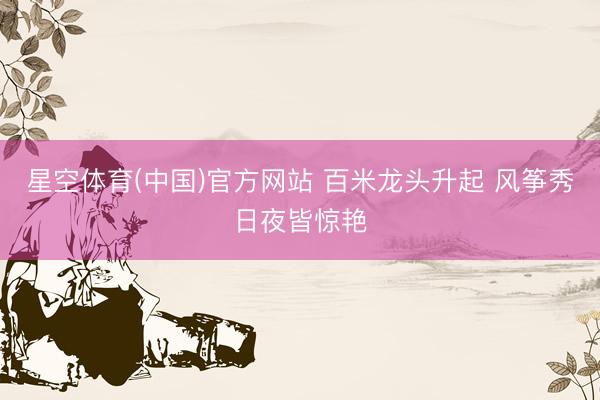 星空体育(中国)官方网站 百米龙头升起 风筝秀日夜皆惊艳