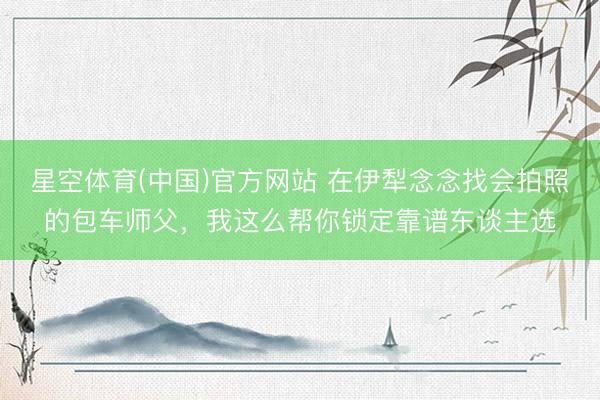 星空体育(中国)官方网站 在伊犁念念找会拍照的包车师父，我这么帮你锁定靠谱东谈主选