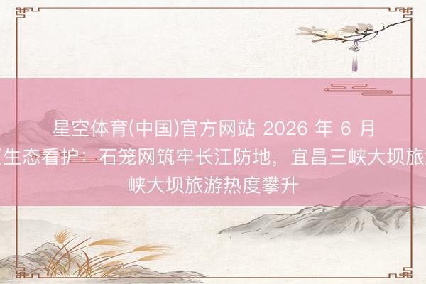 星空体育(中国)官方网站 2026 年 6 月｜三峡库区生态看护：石笼网筑牢长江防地，宜昌三峡大坝旅游热度攀升