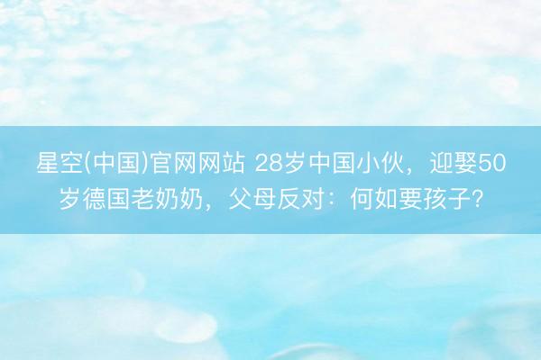 星空(中国)官网网站 28岁中国小伙，迎娶50岁德国老奶奶，父母反对：何如要孩子？