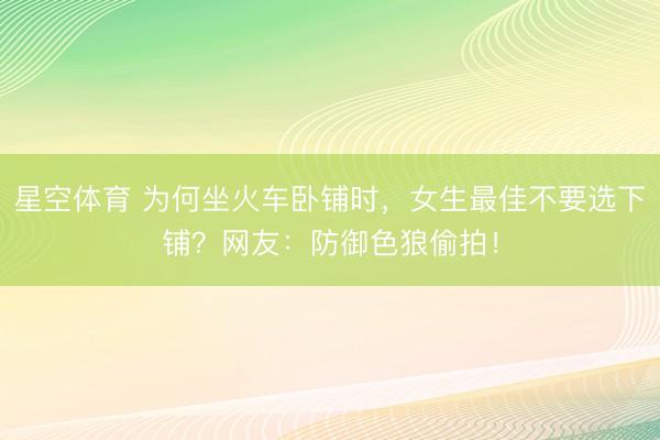 星空体育 为何坐火车卧铺时，女生最佳不要选下铺？网友：防御色狼偷拍！