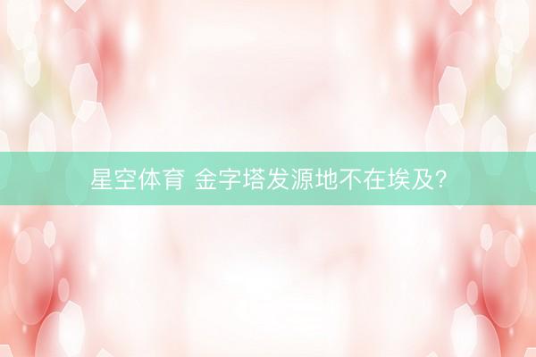 星空体育 金字塔发源地不在埃及？