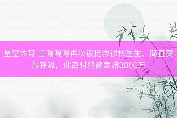 星空体育 王暖暖曝再次被抢救很怯生生，简直莫得呼吸，仳离时曾被索赔3000万