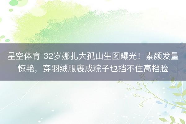 星空体育 32岁娜扎大孤山生图曝光！素颜发量惊艳，穿羽绒服裹成粽子也挡不住高档脸