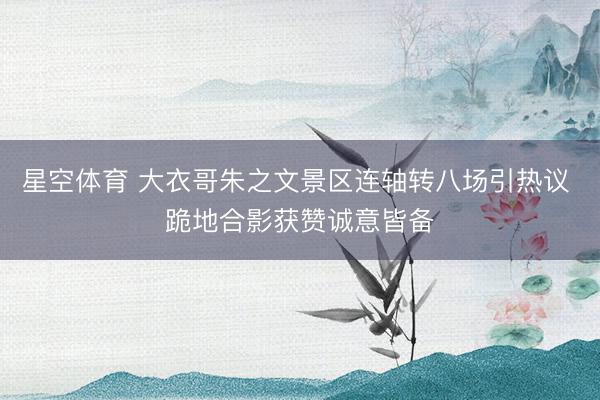 星空体育 大衣哥朱之文景区连轴转八场引热议 跪地合影获赞诚意皆备