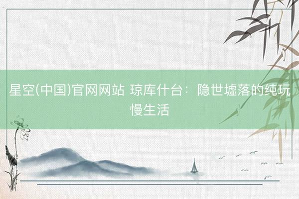 星空(中国)官网网站 琼库什台：隐世墟落的纯玩慢生活