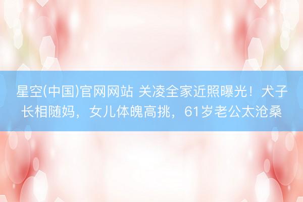 星空(中国)官网网站 关凌全家近照曝光！犬子长相随妈，女儿体魄高挑，61岁老公太沧桑