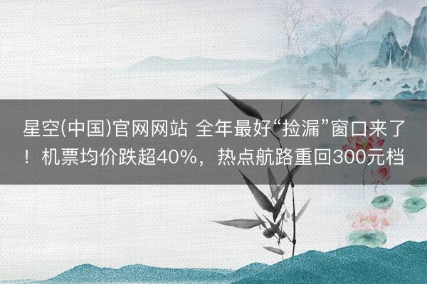 星空(中国)官网网站 全年最好“捡漏”窗口来了！机票均价跌超40%，热点航路重回300元档