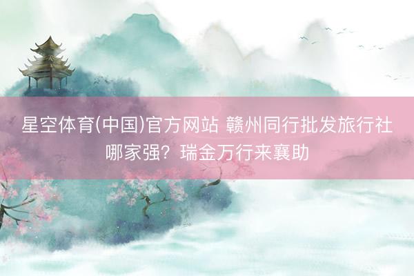 星空体育(中国)官方网站 赣州同行批发旅行社哪家强？瑞金万行来襄助