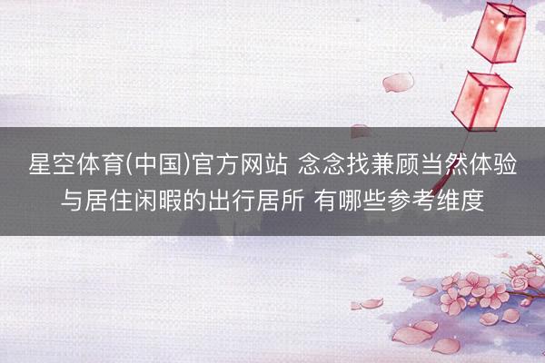 星空体育(中国)官方网站 念念找兼顾当然体验与居住闲暇的出行居所 有哪些参考维度