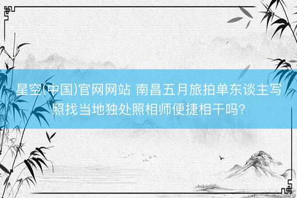 星空(中国)官网网站 南昌五月旅拍单东谈主写照找当地独处照相师便捷相干吗？