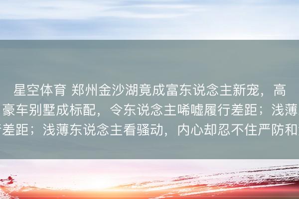 星空体育 郑州金沙湖竟成富东说念主新宠，高尔夫场次费动辄数百，豪车别墅成标配，令东说念主唏嘘履行差距；浅薄东说念主看骚动，内心却忍不住严防和激勉立志平和