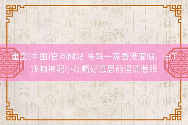 星空(中国)官网网站 朱珠一家香港度假，白T浅咖裤配小红帽好意思丽澄清惹眼