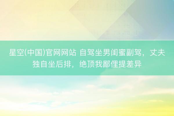 星空(中国)官网网站 自驾坐男闺蜜副驾，丈夫独自坐后排，绝顶我鄙俚提差异
