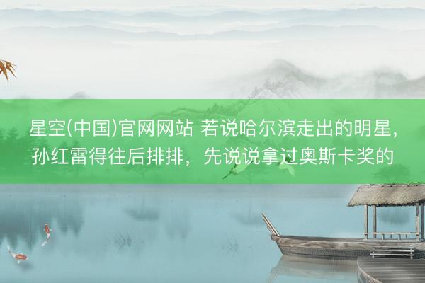 星空(中国)官网网站 若说哈尔滨走出的明星，孙红雷得往后排排，先说说拿过奥斯卡奖的