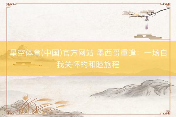 星空体育(中国)官方网站 墨西哥重逢：一场自我关怀的和睦旅程