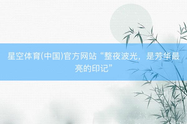 星空体育(中国)官方网站 “整夜波光，是芳华最亮的印记”