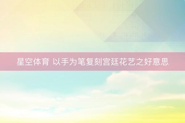 星空体育 以手为笔复刻宫廷花艺之好意思