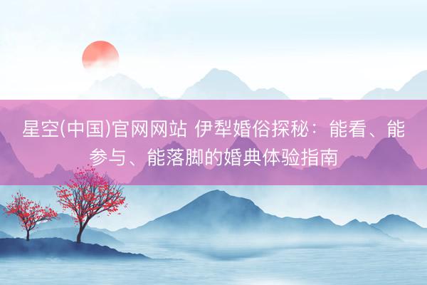 星空(中国)官网网站 伊犁婚俗探秘:能看、能参与、能落脚的婚典体验指南