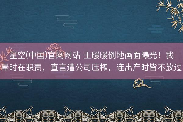 星空(中国)官网网站 王暖暖倒地画面曝光!我晕时在职责,直言遭公司压榨,连出产时皆不放过