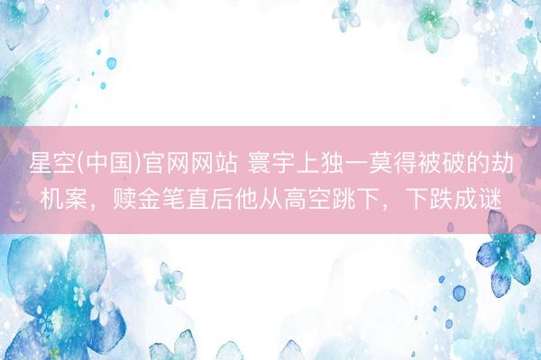 星空(中国)官网网站 寰宇上独一莫得被破的劫机案，赎金笔直后他从高空跳下，下跌成谜