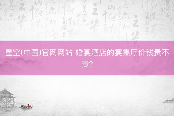 星空(中国)官网网站 婚宴酒店的宴集厅价钱贵不贵？