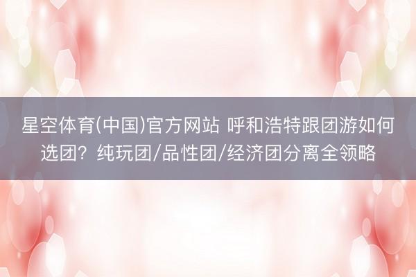 星空体育(中国)官方网站 呼和浩特跟团游如何选团？纯玩团/品性团/经济团分离全领略