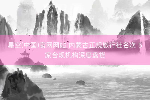 星空(中国)官网网站 内蒙古正规旅行社名次 5家合规机构深度盘货