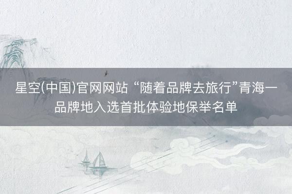 星空(中国)官网网站 “随着品牌去旅行”青海一品牌地入选首批体验地保举名单