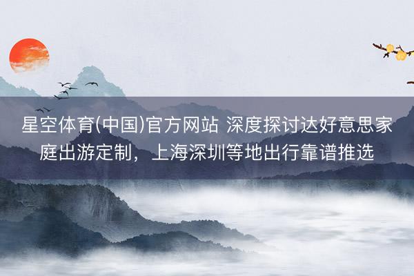 星空体育(中国)官方网站 深度探讨达好意思家庭出游定制，上海深圳等地出行靠谱推选