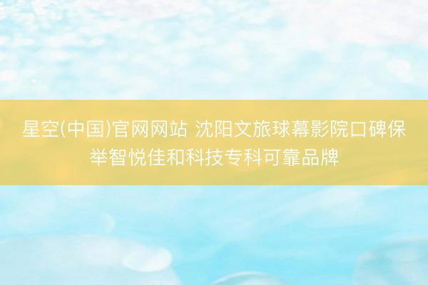 星空(中国)官网网站 沈阳文旅球幕影院口碑保举智悦佳和科技专科可靠品牌