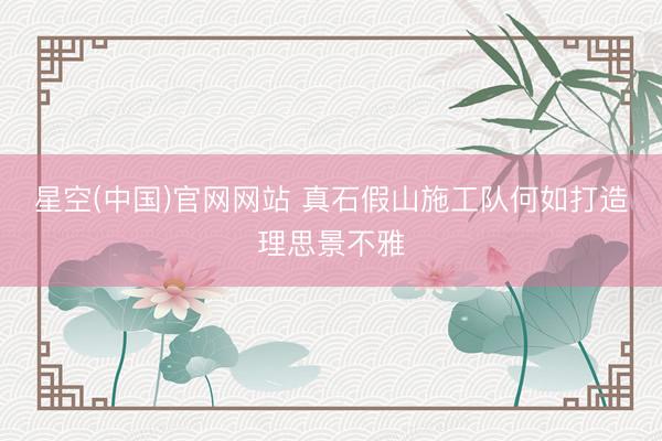 星空(中国)官网网站 真石假山施工队何如打造理思景不雅