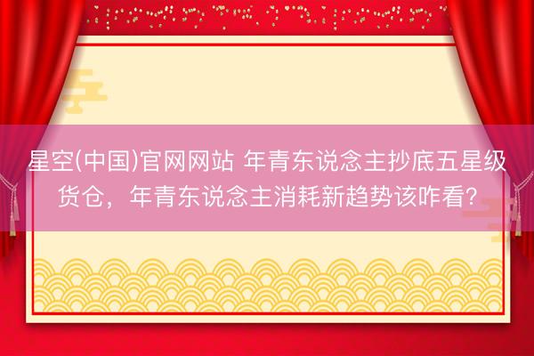 星空(中国)官网网站 年青东说念主抄底五星级货仓，年青东说念主消耗新趋势该咋看？