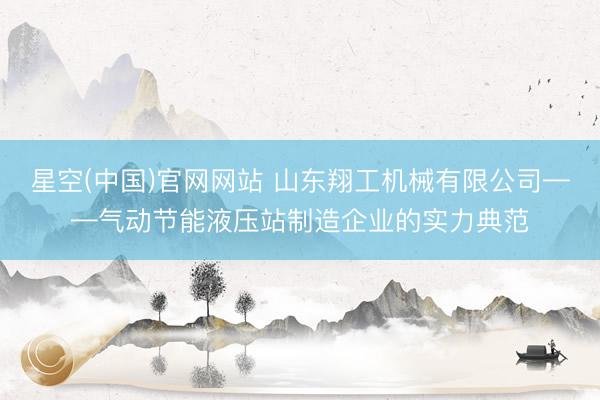 星空(中国)官网网站 山东翔工机械有限公司——气动节能液压站制造企业的实力典范