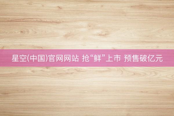 星空(中国)官网网站 抢“鲜”上市 预售破亿元