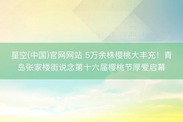 星空(中国)官网网站 5万余株樱桃大丰充！青岛张家楼街说念第十六届樱桃节厚爱启幕