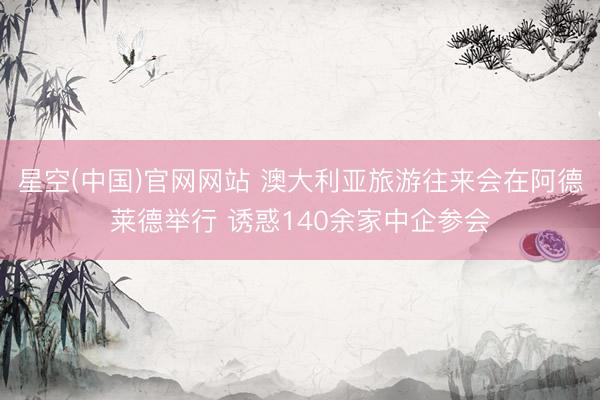 星空(中国)官网网站 澳大利亚旅游往来会在阿德莱德举行 诱惑140余家中企参会