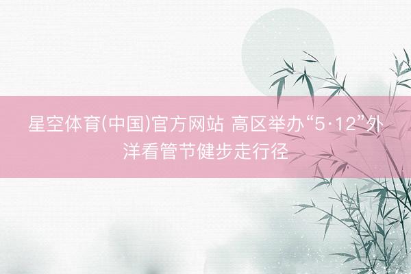 星空体育(中国)官方网站 高区举办“5·12”外洋看管节健步走行径