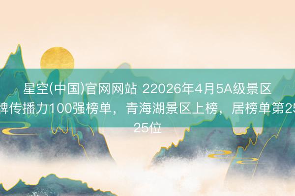 星空(中国)官网网站 22026年4月5A级景区品牌传播力100强榜单，青海湖景区上榜，居榜单第25位