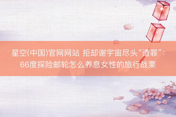 星空(中国)官网网站 拒却谢宇宙尽头“遭罪”：66度探险邮轮怎么养息女性的旅行战栗