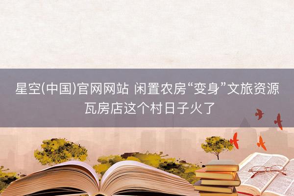 星空(中国)官网网站 闲置农房“变身”文旅资源 瓦房店这个村日子火了