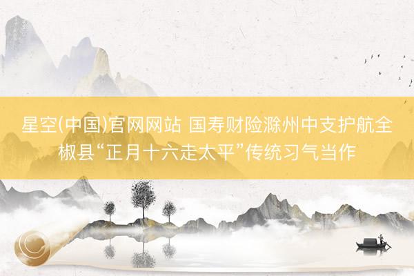 星空(中国)官网网站 国寿财险滁州中支护航全椒县“正月十六走太平”传统习气当作