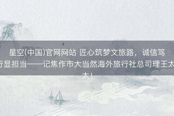 星空(中国)官网网站 匠心筑梦文旅路，诚信笃行显担当——记焦作市大当然海外旅行社总司理王太！