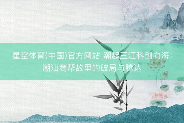 星空体育(中国)官方网站 潮起三江科创向海：潮汕商帮故里的破局与腾达