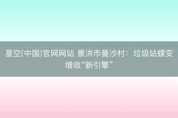 星空(中国)官网网站 景洪市曼沙村：垃圾站蝶变增收“新引擎”
