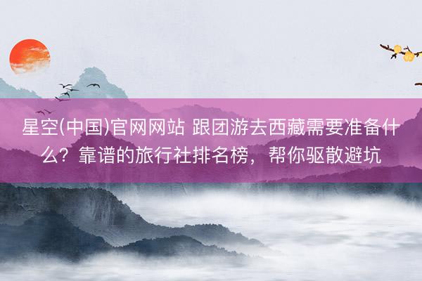 星空(中国)官网网站 跟团游去西藏需要准备什么？靠谱的旅行社排名榜，帮你驱散避坑