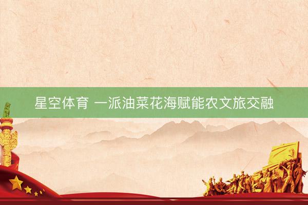 星空体育 一派油菜花海赋能农文旅交融