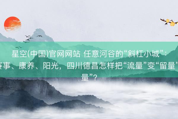 星空(中国)官网网站 任意河谷的“斜杠小城”：赛事、康养、阳光，四川德昌怎样把“流量”变“留量”？